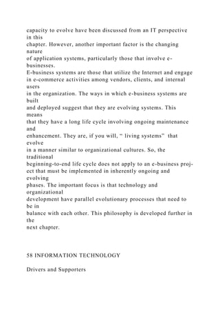 capacity to evolve have been discussed from an IT perspective
in this
chapter. However, another important factor is the changing
nature
of application systems, particularly those that involve e-
businesses.
E-business systems are those that utilize the Internet and engage
in e-commerce activities among vendors, clients, and internal
users
in the organization. The ways in which e-business systems are
built
and deployed suggest that they are evolving systems. This
means
that they have a long life cycle involving ongoing maintenance
and
enhancement. They are, if you will, “ living systems” that
evolve
in a manner similar to organizational cultures. So, the
traditional
beginning-to-end life cycle does not apply to an e-business proj-
ect that must be implemented in inherently ongoing and
evolving
phases. The important focus is that technology and
organizational
development have parallel evolutionary processes that need to
be in
balance with each other. This philosophy is developed further in
the
next chapter.
58 INFORMATION TECHNOLOGY
Drivers and Supporters
 