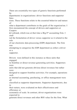 There are essentially two types of generic functions performed
by
departments in organizations: driver functions and supporter
func-
tions. These functions relate to the essential behavior and nature
of
what a department contributes to the goals of the organization. I
first encountered the concept of drivers and supporters at
Coopers
& Lybrand, which was at that time a Big 8* accounting firm. I
stud-
ied the formulation of driver versus supporter as it related to the
role
of our electronic data processing (EDP) department. The firm
was
attempting to categorize the EDP department as either a driver
or a
supporter.
Drivers were defined in this instance as those units that
engaged
in frontline or direct revenue-generating activities. Supporters
were
units that did not generate obvious direct revenues but rather
were
designed to support frontline activities. For example, operations
such
as internal accounting, purchasing, or office management were
all
classified as supporter departments. Supporter departments, due
to
their nature, were evaluated on their effectiveness and
efficiency or
economies of scale. In contrast, driver organizations were
expected to
generate direct revenues and other ROI value for the firm. What
 