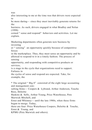 was
also interesting to me at the time was that drivers were expected
to
be more daring— since they must inevitably generate returns for
the
business. As such, drivers engaged in what Bradley and Nolan
(1998)
coined “ sense and respond” behaviors and activities. Let me
explain.
Marketing departments often generate new business by
investing
or “ sensing” an opportunity quickly because of competitive
forces
in the marketplace. Thus, they must sense an opportunity and be
allowed to respond to it in a timely fashion. The process of
sensing
opportunity, and responding with competitive products or
services,
is a stage in the cycle that organizations need to support.
Failures in
the cycles of sense and respond are expected. Take, for
example, the
* The original “ Big 8” consisted of the eight large accounting
and management con-
sulting firms— Coopers & Lybrand, Arthur Anderson, Touche
Ross, Deloitte
Haskins & Sells, Arthur Young, Price Waterhouse, Pete
Marwick Mitchell, and
Ernst and Whinney— until the late 1980s, when these firms
began to merge. Today,
there are four: Price Waterhouse Coopers, Deloitte & Touche,
Ernst & Young, and
KPMG (Pete Marwick and others).
 