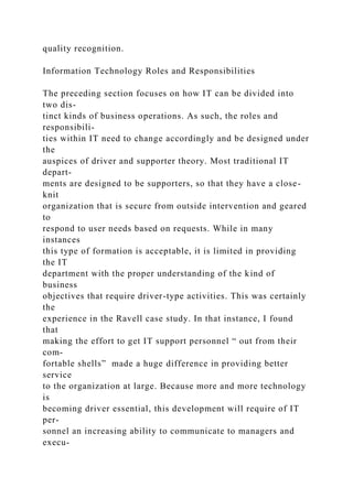 quality recognition.
Information Technology Roles and Responsibilities
The preceding section focuses on how IT can be divided into
two dis-
tinct kinds of business operations. As such, the roles and
responsibili-
ties within IT need to change accordingly and be designed under
the
auspices of driver and supporter theory. Most traditional IT
depart-
ments are designed to be supporters, so that they have a close-
knit
organization that is secure from outside intervention and geared
to
respond to user needs based on requests. While in many
instances
this type of formation is acceptable, it is limited in providing
the IT
department with the proper understanding of the kind of
business
objectives that require driver-type activities. This was certainly
the
experience in the Ravell case study. In that instance, I found
that
making the effort to get IT support personnel “ out from their
com-
fortable shells” made a huge difference in providing better
service
to the organization at large. Because more and more technology
is
becoming driver essential, this development will require of IT
per-
sonnel an increasing ability to communicate to managers and
execu-
 