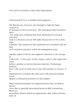 tives and to assimilate within other departments.
61teChnoloGY As A vArIAble And responsIve
The Ravell case, however, also brought to light the huge
vacuum of
IT presence in driver activities. The subsequent chief executive
inter-
view study also confirmed that most marketing IT-oriented
activities,
such as e-business, do not fall under the purview of IT in most
orga-
nizations. The reasons for this separation are correlated with the
lack
of IT executive presence within the management team.
Another aspect of driver and supporter functions is the concept
of
a life cycle. A life cycle, in this respect, refers to the stages that
occur
before a product or service becomes obsolete. Technology
products
have a life cycle of value just as any other product or service. It
is
important not to confuse this life cycle with processes during
devel-
opment as discussed elsewhere in this chapter.
Many technical products are adopted because they are able to
deliver
value that is typically determined based on ROI calculations.
However,
as products mature within an organization, they tend to become
more of
 