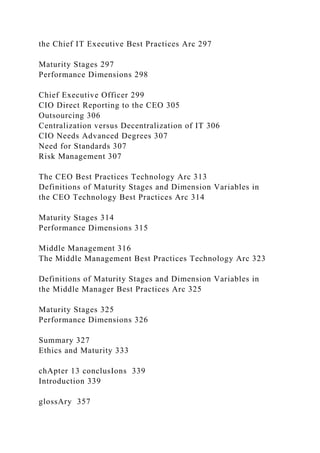 the Chief IT Executive Best Practices Arc 297
Maturity Stages 297
Performance Dimensions 298
Chief Executive Officer 299
CIO Direct Reporting to the CEO 305
Outsourcing 306
Centralization versus Decentralization of IT 306
CIO Needs Advanced Degrees 307
Need for Standards 307
Risk Management 307
The CEO Best Practices Technology Arc 313
Definitions of Maturity Stages and Dimension Variables in
the CEO Technology Best Practices Arc 314
Maturity Stages 314
Performance Dimensions 315
Middle Management 316
The Middle Management Best Practices Technology Arc 323
Definitions of Maturity Stages and Dimension Variables in
the Middle Manager Best Practices Arc 325
Maturity Stages 325
Performance Dimensions 326
Summary 327
Ethics and Maturity 333
chApter 13 conclusIons 339
Introduction 339
glossAry 357
 