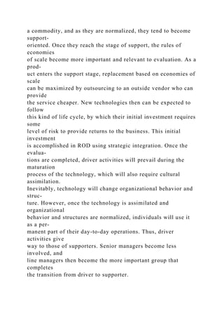 a commodity, and as they are normalized, they tend to become
support-
oriented. Once they reach the stage of support, the rules of
economies
of scale become more important and relevant to evaluation. As a
prod-
uct enters the support stage, replacement based on economies of
scale
can be maximized by outsourcing to an outside vendor who can
provide
the service cheaper. New technologies then can be expected to
follow
this kind of life cycle, by which their initial investment requires
some
level of risk to provide returns to the business. This initial
investment
is accomplished in ROD using strategic integration. Once the
evalua-
tions are completed, driver activities will prevail during the
maturation
process of the technology, which will also require cultural
assimilation.
Inevitably, technology will change organizational behavior and
struc-
ture. However, once the technology is assimilated and
organizational
behavior and structures are normalized, individuals will use it
as a per-
manent part of their day-to-day operations. Thus, driver
activities give
way to those of supporters. Senior managers become less
involved, and
line managers then become the more important group that
completes
the transition from driver to supporter.
 