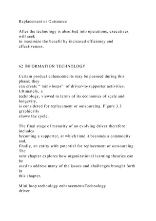 Replacement or Outsource
After the technology is absorbed into operations, executives
will seek
to maximize the benefit by increased efficiency and
effectiveness.
62 INFORMATION TECHNOLOGY
Certain product enhancements may be pursued during this
phase; they
can create “ mini-loops” of driver-to-supporter activities.
Ultimately, a
technology, viewed in terms of its economies of scale and
longevity,
is considered for replacement or outsourcing. Figure 3.3
graphically
shows the cycle.
The final stage of maturity of an evolving driver therefore
includes
becoming a supporter, at which time it becomes a commodity
and,
finally, an entity with potential for replacement or outsourcing.
The
next chapter explores how organizational learning theories can
be
used to address many of the issues and challenges brought forth
in
this chapter.
Mini loop technology enhancementsTechnology
driver
 