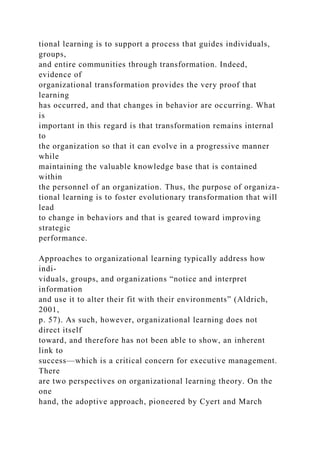 tional learning is to support a process that guides individuals,
groups,
and entire communities through transformation. Indeed,
evidence of
organizational transformation provides the very proof that
learning
has occurred, and that changes in behavior are occurring. What
is
important in this regard is that transformation remains internal
to
the organization so that it can evolve in a progressive manner
while
maintaining the valuable knowledge base that is contained
within
the personnel of an organization. Thus, the purpose of organiza-
tional learning is to foster evolutionary transformation that will
lead
to change in behaviors and that is geared toward improving
strategic
performance.
Approaches to organizational learning typically address how
indi-
viduals, groups, and organizations “notice and interpret
information
and use it to alter their fit with their environments” (Aldrich,
2001,
p. 57). As such, however, organizational learning does not
direct itself
toward, and therefore has not been able to show, an inherent
link to
success—which is a critical concern for executive management.
There
are two perspectives on organizational learning theory. On the
one
hand, the adoptive approach, pioneered by Cyert and March
 