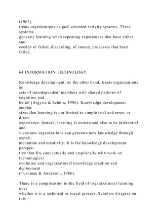 (1963),
treats organizations as goal-oriented activity systems. These
systems
generate learning when repeating experiences that have either
suc-
ceeded or failed, discarding, of course, processes that have
failed.
64 INFORMATION TECHNOLOGY
Knowledge development, on the other hand, treats organizations
as
sets of interdependent members with shared patterns of
cognition and
belief (Argyris & Schö n, 1996). Knowledge development
empha-
sizes that learning is not limited to simple trial and error, or
direct
experience. Instead, learning is understood also to be inferential
and
vicarious; organizations can generate new knowledge through
experi-
mentation and creativity. It is the knowledge development
perspec-
tive that fits conceptually and empirically with work on
technological
evolution and organizational knowledge creation and
deployment
(Tushman & Anderson, 1986).
There is a complication in the field of organizational learning
over
whether it is a technical or social process. Scholars disagree on
this
 