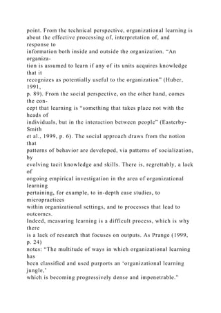 point. From the technical perspective, organizational learning is
about the effective processing of, interpretation of, and
response to
information both inside and outside the organization. “An
organiza-
tion is assumed to learn if any of its units acquires knowledge
that it
recognizes as potentially useful to the organization” (Huber,
1991,
p. 89). From the social perspective, on the other hand, comes
the con-
cept that learning is “something that takes place not with the
heads of
individuals, but in the interaction between people” (Easterby-
Smith
et al., 1999, p. 6). The social approach draws from the notion
that
patterns of behavior are developed, via patterns of socialization,
by
evolving tacit knowledge and skills. There is, regrettably, a lack
of
ongoing empirical investigation in the area of organizational
learning
pertaining, for example, to in-depth case studies, to
micropractices
within organizational settings, and to processes that lead to
outcomes.
Indeed, measuring learning is a difficult process, which is why
there
is a lack of research that focuses on outputs. As Prange (1999,
p. 24)
notes: “The multitude of ways in which organizational learning
has
been classified and used purports an ‘organizational learning
jungle,’
which is becoming progressively dense and impenetrable.”
 