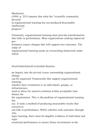 Mackenzie
(1994, p. 251) laments that what the “scientific community
devoted
to organizational learning has not produced discernable
intellectual
progress.”
Ultimately, organizational learning must provide transformation
that links to performance. Most organizations seeking improved
per-
formance expect changes that will support new outcomes. The
study of
organizational learning needs an overarching framework under
which
65orGAnIzAtIonAl leArnInG theorIes
an inquiry into the pivotal issues surrounding organizational
change
can be organized. Frameworks that support organizational
learning,
whether their orientation is on individuals, groups, or
infrastructure,
need to allow for natural evolution within acceptable time
frames for
the organization. This is the problem of organizational learning
the-
ory. It lacks a method of producing measurable results that
executives
can link to performance. While scholars seek outcomes through
stra-
tegic learning, there must be tangible evidence of individual and
orga-
nizational performance to ensure future investments in the
 