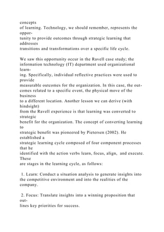 concepts
of learning. Technology, we should remember, represents the
oppor-
tunity to provide outcomes through strategic learning that
addresses
transitions and transformations over a specific life cycle.
We saw this opportunity occur in the Ravell case study; the
information technology (IT) department used organizational
learn-
ing. Specifically, individual reflective practices were used to
provide
measurable outcomes for the organization. In this case, the out-
comes related to a specific event, the physical move of the
business
to a different location. Another lesson we can derive (with
hindsight)
from the Ravell experience is that learning was converted to
strategic
benefit for the organization. The concept of converting learning
to
strategic benefit was pioneered by Pietersen (2002). He
established a
strategic learning cycle composed of four component processes
that he
identified with the action verbs learn, focus, align, and execute.
These
are stages in the learning cycle, as follows:
1. Learn: Conduct a situation analysis to generate insights into
the competitive environment and into the realities of the
company.
2. Focus: Translate insights into a winning proposition that
out-
lines key priorities for success.
 