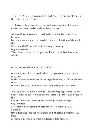 3. Align: Align the organization and energize the people behind
the new strategic focus.
4. Execute: Implement strategy and experiment with new con-
cepts. Interpret results and continue the cycle.
At Ravell, technology assisted in driving the learning cycle
because,
by its dynamic nature, it mandated the acceleration of the cycle
that
Pietersen (2002) describes in his stage strategy of
implementation.
Thus, Ravell required the process Pietersen outlined to occur
within
66 INFORMATION TECHNOLOGY
6 months, and therein established the opportunity to provide
outcomes.
It also altered the culture of the organization (i.e., the evolution
in cul-
ture was tangible because the transformation was concrete).
We see from the Ravell case that technology represents the best
opportunity to apply organizational learning techniques because
the
use of it requires forms of evolutionary-related change.
Organizations
are continually seeking to improve their operations and
competi-
tive advantage through efficiency and effective processes. As I
have
discussed in previous chapters, today’s businesses are
 