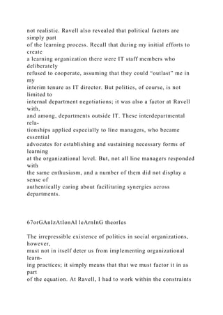 not realistic. Ravell also revealed that political factors are
simply part
of the learning process. Recall that during my initial efforts to
create
a learning organization there were IT staff members who
deliberately
refused to cooperate, assuming that they could “outlast” me in
my
interim tenure as IT director. But politics, of course, is not
limited to
internal department negotiations; it was also a factor at Ravell
with,
and among, departments outside IT. These interdepartmental
rela-
tionships applied especially to line managers, who became
essential
advocates for establishing and sustaining necessary forms of
learning
at the organizational level. But, not all line managers responded
with
the same enthusiasm, and a number of them did not display a
sense of
authentically caring about facilitating synergies across
departments.
67orGAnIzAtIonAl leArnInG theorIes
The irrepressible existence of politics in social organizations,
however,
must not in itself deter us from implementing organizational
learn-
ing practices; it simply means that that we must factor it in as
part
of the equation. At Ravell, I had to work within the constraints
 