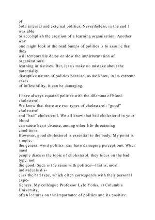 of
both internal and external politics. Nevertheless, in the end I
was able
to accomplish the creation of a learning organization. Another
way
one might look at the road bumps of politics is to assume that
they
will temporarily delay or slow the implementation of
organizational
learning initiatives. But, let us make no mistake about the
potentially
disruptive nature of politics because, as we know, in its extreme
cases
of inflexibility, it can be damaging.
I have always equated politics with the dilemma of blood
cholesterol.
We know that there are two types of cholesterol: “good”
cholesterol
and “bad” cholesterol. We all know that bad cholesterol in your
blood
can cause heart disease, among other life-threatening
conditions.
However, good cholesterol is essential to the body. My point is
simple;
the general word politics can have damaging perceptions. When
most
people discuss the topic of cholesterol, they focus on the bad
type, not
the good. Such is the same with politics—that is, most
individuals dis-
cuss the bad type, which often corresponds with their personal
expe-
riences. My colleague Professor Lyle Yorks, at Columbia
University,
often lectures on the importance of politics and its positive
 