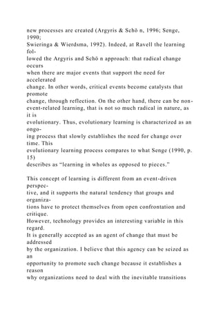 new processes are created (Argyris & Schö n, 1996; Senge,
1990;
Swieringa & Wierdsma, 1992). Indeed, at Ravell the learning
fol-
lowed the Argyris and Schö n approach: that radical change
occurs
when there are major events that support the need for
accelerated
change. In other words, critical events become catalysts that
promote
change, through reflection. On the other hand, there can be non-
event-related learning, that is not so much radical in nature, as
it is
evolutionary. Thus, evolutionary learning is characterized as an
ongo-
ing process that slowly establishes the need for change over
time. This
evolutionary learning process compares to what Senge (1990, p.
15)
describes as “learning in wholes as opposed to pieces.”
This concept of learning is different from an event-driven
perspec-
tive, and it supports the natural tendency that groups and
organiza-
tions have to protect themselves from open confrontation and
critique.
However, technology provides an interesting variable in this
regard.
It is generally accepted as an agent of change that must be
addressed
by the organization. I believe that this agency can be seized as
an
opportunity to promote such change because it establishes a
reason
why organizations need to deal with the inevitable transitions
 
