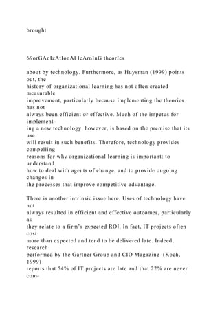 brought
69orGAnIzAtIonAl leArnInG theorIes
about by technology. Furthermore, as Huysman (1999) points
out, the
history of organizational learning has not often created
measurable
improvement, particularly because implementing the theories
has not
always been efficient or effective. Much of the impetus for
implement-
ing a new technology, however, is based on the premise that its
use
will result in such benefits. Therefore, technology provides
compelling
reasons for why organizational learning is important: to
understand
how to deal with agents of change, and to provide ongoing
changes in
the processes that improve competitive advantage.
There is another intrinsic issue here. Uses of technology have
not
always resulted in efficient and effective outcomes, particularly
as
they relate to a firm’s expected ROI. In fact, IT projects often
cost
more than expected and tend to be delivered late. Indeed,
research
performed by the Gartner Group and CIO Magazine (Koch,
1999)
reports that 54% of IT projects are late and that 22% are never
com-
 