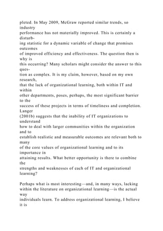 pleted. In May 2009, McGraw reported similar trends, so
industry
performance has not materially improved. This is certainly a
disturb-
ing statistic for a dynamic variable of change that promises
outcomes
of improved efficiency and effectiveness. The question then is
why is
this occurring? Many scholars might consider the answer to this
ques-
tion as complex. It is my claim, however, based on my own
research,
that the lack of organizational learning, both within IT and
within
other departments, poses, perhaps, the most significant barrier
to the
success of these projects in terms of timeliness and completion.
Langer
(2001b) suggests that the inability of IT organizations to
understand
how to deal with larger communities within the organization
and to
establish realistic and measurable outcomes are relevant both to
many
of the core values of organizational learning and to its
importance in
attaining results. What better opportunity is there to combine
the
strengths and weaknesses of each of IT and organizational
learning?
Perhaps what is most interesting—and, in many ways, lacking
within the literature on organizational learning—is the actual
way
individuals learn. To address organizational learning, I believe
it is
 