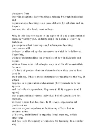outcomes from
individual actions. Determining a balance between individual
and
organizational learning is an issue debated by scholars and an
impor-
tant one that this book must address.
Why is this issue relevant to the topic of IT and organizational
learning? Simply put, understanding the nature of evolving
technolo-
gies requires that learning—and subsequent learning
outcomes—will
be heavily affected by the processes in which it is delivered.
Therefore,
without understanding the dynamics of how individuals and
organi-
zations learn, new technologies may be difficult to assimilate
because
of a lack of process that can determine how they can be best
used in
the business. What is most important to recognize is the way in
which
responsive organizational dynamism (ROD) needs both the
system
and individual approaches. Huysman (1999) suggests (and I
agree)
that organizational versus individual belief systems are not
mutually
exclusive pairs but dualities. In this way, organizational
processes are
not seen as just top-down or bottom-up affairs, but as
accumulations
of history, assimilated in organizational memory, which
structures
and positions the agency or capacity for learning. In a similar
way,
 