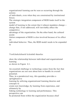 organizational learning can be seen as occurring through the
actions
of individuals, even when they are constrained by institutional
forces.
The strategic integration component of ROD lends itself to the
system
model of learning to the extent that it almost mandates change—
change that, if not addressed, will inevitably affect the
competitive
advantage of the organization. On the other hand, the cultural
assim-
ilation component of ROD is also involved because of its effect
on
individual behavior. Thus, the ROD model needs to be expanded
to
71orGAnIzAtIonAl leArnInG theorIes
show the relationship between individual and organizational
learning
as shown in Figure 4.1.
An essential challenge to technology comes from the fact that
organizations are not sure about how to handle its overall
potential.
Thus, in a paradoxical way, this quandary provides a
springboard to
learning by utilizing organizational learning theories and
concepts to
create new knowledge, by learning from experience, and
ultimately by
linking technology to learning and performance. This
perspective can
be promoted from within the organization because chief
 