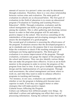 amount of success in a person’s aims can only be determined
through evaluation. Therefore, there is a very close relationship
between various aims and evaluation. The main goals of
evaluation in schools are as discussed below. The first goal of
evaluation in the field of education is to create an educational
program ("Evaluation in Teaching and Learning Process |
Education", 2020). Through evaluation, evaluators and the
school management can build a given program of learning
among the students. This is after gathering and checking various
factors in order to find what program will fit and make a
positive impact in the school. This involves consulting all the
stakeholders of the program and developing strategies that will
ensure the development of a good program.
The second goal of evaluation is assessing the effectiveness of
the program. Evaluation ensures that the developed program is
up to standards and serves the purpose that it was intended to. It
helps the evaluators to check if the teaching strategies and
techniques are being applied properly. The third goal of
evaluation is to ensure improvement of the program. Through
evaluation, evaluators can gauge the impact of the program on
the school and learners. They can also identify various things
that can make the program more effective. It acts as an in-built
monitor in the program in order to review the progress of the
program from time to time. It also gives feedback regarding the
design and the implementation of a given program. Through
such assessments, the school management can know where to
work on, and what they need in order to enhance effective
programs in teaching and learning.
For instance, in our case, evaluators can comfortably tell
whether or not the program is helping girls become more
superior in math. If not they can suggest better or other
strategies that will make positive impact.
Cultural Issues Affecting the Program
Culture can influence how different people view things. An
individual’s culture and upbringing can affect their way of
processing information. Among the cultural issues that might be
 