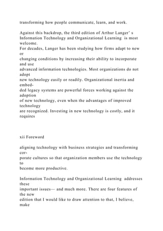 transforming how people communicate, learn, and work.
Against this backdrop, the third edition of Arthur Langer’ s
Information Technology and Organizational Learning is most
welcome.
For decades, Langer has been studying how firms adapt to new
or
changing conditions by increasing their ability to incorporate
and use
advanced information technologies. Most organizations do not
adopt
new technology easily or readily. Organizational inertia and
embed-
ded legacy systems are powerful forces working against the
adoption
of new technology, even when the advantages of improved
technology
are recognized. Investing in new technology is costly, and it
requires
xii Foreword
aligning technology with business strategies and transforming
cor-
porate cultures so that organization members use the technology
to
become more productive.
Information Technology and Organizational Learning addresses
these
important issues— and much more. There are four features of
the new
edition that I would like to draw attention to that, I believe,
make
 