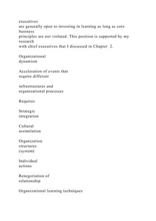 executives
are generally open to investing in learning as long as core
business
principles are not violated. This position is supported by my
research
with chief executives that I discussed in Chapter 2.
Organizational
dynamism
Acceleration of events that
require different
infrastructures and
organizational processes
Requires
Strategic
integration
Cultural
assimilation
Organization
structures
(system)
Individual
actions
Renegotiation of
relationship
Organizational learning techniques
 
