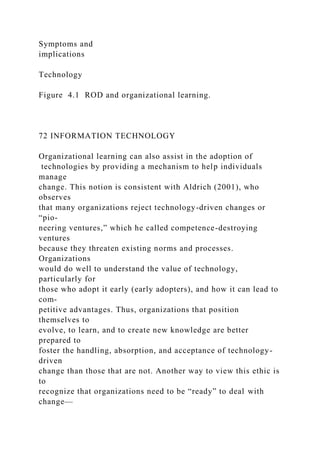 Symptoms and
implications
Technology
Figure 4.1 ROD and organizational learning.
72 INFORMATION TECHNOLOGY
Organizational learning can also assist in the adoption of
technologies by providing a mechanism to help individuals
manage
change. This notion is consistent with Aldrich (2001), who
observes
that many organizations reject technology-driven changes or
“pio-
neering ventures,” which he called competence-destroying
ventures
because they threaten existing norms and processes.
Organizations
would do well to understand the value of technology,
particularly for
those who adopt it early (early adopters), and how it can lead to
com-
petitive advantages. Thus, organizations that position
themselves to
evolve, to learn, and to create new knowledge are better
prepared to
foster the handling, absorption, and acceptance of technology-
driven
change than those that are not. Another way to view this ethic is
to
recognize that organizations need to be “ready” to deal with
change—
 