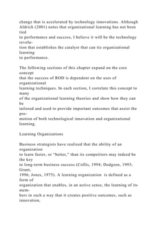 change that is accelerated by technology innovations. Although
Aldrich (2001) notes that organizational learning has not been
tied
to performance and success, I believe it will be the technology
revolu-
tion that establishes the catalyst that can tie organizational
learning
to performance.
The following sections of this chapter expand on the core
concept
that the success of ROD is dependent on the uses of
organizational
learning techniques. In each section, I correlate this concept to
many
of the organizational learning theories and show how they can
be
tailored and used to provide important outcomes that assist the
pro-
motion of both technological innovation and organizational
learning.
Learning Organizations
Business strategists have realized that the ability of an
organization
to learn faster, or “better,” than its competitors may indeed be
the key
to long-term business success (Collis, 1994; Dodgson, 1993;
Grant,
1996; Jones, 1975). A learning organization is defined as a
form of
organization that enables, in an active sense, the learning of its
mem-
bers in such a way that it creates positive outcomes, such as
innovation,
 