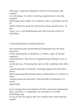 efficiency, improved alignment with the environment, and
competi-
tive advantage. As such, a learning organization is one that
acquires
knowledge from within. Its evolution, then, is primarily driven
by
itself without the need for interference from outside forces. In
this
sense, it is a self-perpetuating and self-evolving system of
individual
73orGAnIzAtIonAl leArnInG theorIes
and organizational transformations integrated into the daily
processes
of the organization. It should be, in effect, a part of normal
organiza-
tional behavior. The focus of organizational learning is not so
much
on the process of learning but more on the conditions that allow
suc-
cessful outcomes to flourish. Learning organization literature
draws
from organizational learning theory, particularly as it relates to
inter-
ventions based on outcomes. This provides an alternative to
social
approaches.
In reviewing these descriptions of what a learning organization
does, and why it is important, we can begin to see that
technology may
be one of the few agents that can actually show what learning
organi-
 