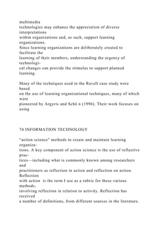 multimedia
technologies may enhance the appreciation of diverse
interpretations
within organizations and, as such, support learning
organizations.
Since learning organizations are deliberately created to
facilitate the
learning of their members, understanding the urgency of
technologi-
cal changes can provide the stimulus to support planned
learning.
Many of the techniques used in the Ravell case study were
based
on the use of learning organizational techniques, many of which
were
pioneered by Argyris and Schö n (1996). Their work focuses on
using
74 INFORMATION TECHNOLOGY
“action science” methods to create and maintain learning
organiza-
tions. A key component of action science is the use of reflective
prac-
tices—including what is commonly known among researchers
and
practitioners as reflection in action and reflection on action.
Reflection
with action is the term I use as a rubric for these various
methods,
involving reflection in relation to activity. Reflection has
received
a number of definitions, from different sources in the literature.
 