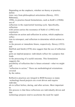 Depending on the emphasis, whether on theory or practice,
defini-
tions vary from philosophical articulation (Dewey, 1933;
Habermas,
1998), to practice-based formulations, such as Kolb’s (1984b)
use of
reflection in the experiential learning cycle. Specifically,
reflection
with action carries the resonance of Schö n’s (1983) twin
constructs:
reflection on action and reflection in action, which emphasize
reflec-
tion in retrospect, and reflection to determine which actions to
take
in the present or immediate future, respectively. Dewey (1933)
and
Hullfish and Smith (1978) also suggest that the use of reflection
sup-
ports an implied purpose: individuals reflect for a purpose that
leads
to the processing of a useful outcome. This formulation
suggests the
possibility of reflection that is future oriented—what we might
call
“reflection to action.” These are methodological orientations
covered
by the rubric.
Reflective practices are integral to ROD because so many
technology-based projects are event driven and require
individu-
als to reflect before, during, and after actions. Most important
to
this process is that these reflections are individually driven and
that
technology projects tend to accelerate the need for rapid
 
