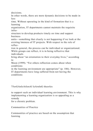 decisions.
In other words, there are more dynamic decisions to be made in
less
time. Without operating in the kind of formation that is a
learning
organization, IT departments cannot maintain the requisite
infra-
structure to develop products timely on time and support
business
units—something that clearly is not happening if we look at the
existing lateness of IT projects. With respect to the role of
reflec-
tion in general, the process can be individual or organizational.
While groups can reflect, it is in being reflective that
individuals
bring about “an orientation to their everyday lives,” according
to
Moon (1999). “For others reflection comes about when
conditions
in the learning environment are appropriate” (p. 186). However,
IT departments have long suffered from not having the
conditions
75orGAnIzAtIonAl leArnInG theorIes
to support such an individual learning environment. This is why
implementing a learning organization is so appealing as a
remedy
for a chronic problem.
Communities of Practice
Communities of practice are based on the assumption that
learning
 