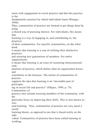 starts with engagement in social practice and that this practice
is the
fundamental construct by which individuals learn (Wenger,
1998).
Thus, communities of practice are formed to get things done by
using
a shared way of pursuing interest. For individuals, this means
that
learning is a way of engaging in, and contributing to, the
practices
of their communities. For specific communities, on the other
hand,
it means that learning is a way of refining their distinctive
practices
and ensuring new generations of members. For entire
organizations,
it means that learning is an issue of sustaining interconnected
com-
munities of practice, which define what an organization knows
and
contributes to the business. The notion of communities of
practice
supports the idea that learning is an “inevitable part of
participat-
ing in social life and practice” (Elkjaer, 1999, p. 75).
Communities of
practice also include assisting members of the community, with
the
particular focus on improving their skills. This is also known as
situ-
ated learning. Thus, communities of practice are very much a
social
learning theory, as opposed to one that is based solely on the
indi-
vidual. Communities of practice have been called learning in
working,
 