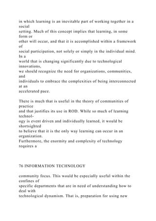 in which learning is an inevitable part of working together in a
social
setting. Much of this concept implies that learning, in some
form or
other will occur, and that it is accomplished within a framework
of
social participation, not solely or simply in the individual mind.
In a
world that is changing significantly due to technological
innovations,
we should recognize the need for organizations, communities,
and
individuals to embrace the complexities of being interconnected
at an
accelerated pace.
There is much that is useful in the theory of communities of
practice
and that justifies its use in ROD. While so much of learning
technol-
ogy is event driven and individually learned, it would be
shortsighted
to believe that it is the only way learning can occur in an
organization.
Furthermore, the enormity and complexity of technology
requires a
76 INFORMATION TECHNOLOGY
community focus. This would be especially useful within the
confines of
specific departments that are in need of understanding how to
deal with
technological dynamism. That is, preparation for using new
 