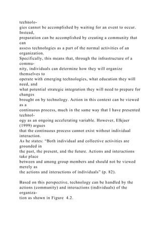technolo-
gies cannot be accomplished by waiting for an event to occur.
Instead,
preparation can be accomplished by creating a community that
can
assess technologies as a part of the normal activities of an
organization.
Specifically, this means that, through the infrastructure of a
commu-
nity, individuals can determine how they will organize
themselves to
operate with emerging technologies, what education they will
need, and
what potential strategic integration they will need to prepare for
changes
brought on by technology. Action in this context can be viewed
as a
continuous process, much in the same way that I have presented
technol-
ogy as an ongoing accelerating variable. However, Elkjaer
(1999) argues
that the continuous process cannot exist without individual
interaction.
As he states: “Both individual and collective activities are
grounded in
the past, the present, and the future. Actions and interactions
take place
between and among group members and should not be viewed
merely as
the actions and interactions of individuals” (p. 82).
Based on this perspective, technology can be handled by the
actions (community) and interactions (individuals) of the
organiza-
tion as shown in Figure 4.2.
 