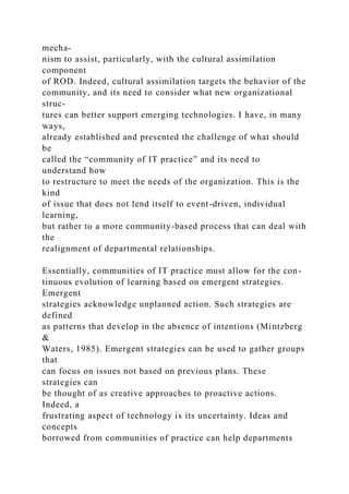 mecha-
nism to assist, particularly, with the cultural assimilation
component
of ROD. Indeed, cultural assimilation targets the behavior of the
community, and its need to consider what new organizational
struc-
tures can better support emerging technologies. I have, in many
ways,
already established and presented the challenge of what should
be
called the “community of IT practice” and its need to
understand how
to restructure to meet the needs of the organization. This is the
kind
of issue that does not lend itself to event-driven, individual
learning,
but rather to a more community-based process that can deal with
the
realignment of departmental relationships.
Essentially, communities of IT practice must allow for the con-
tinuous evolution of learning based on emergent strategies.
Emergent
strategies acknowledge unplanned action. Such strategies are
defined
as patterns that develop in the absence of intentions (Mintzberg
&
Waters, 1985). Emergent strategies can be used to gather groups
that
can focus on issues not based on previous plans. These
strategies can
be thought of as creative approaches to proactive actions.
Indeed, a
frustrating aspect of technology is its uncertainty. Ideas and
concepts
borrowed from communities of practice can help departments
 