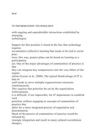 deal
78 INFORMATION TECHNOLOGY
with ongoing and unpredictable interactions established by
emerging
technologies.
Support for this position is found in the fact that technology
requires
accumulative collective learning that needs to be tied to social
prac-
tices; this way, project plans can be based on learning as a
participatory
act. One of the major advantages of communities of practice is
that
they can integrate key competencies into the very fabric of the
organi-
zation (Lesser et al., 2000). The typical disadvantage of IT is
that its
staff needs to serve multiple organizational structures
simultaneously.
This requires that priorities be set by the organization.
Unfortunately,
it is difficult, if not impossible, for IT departments to establish
such
priorities without engaging in concepts of communities of
practice that
allow for a more integrated process of negotiation and
determination.
Much of the process of communities of practice would be
initiated by
strategic integration and result in many cultural assimilation
changes;
 