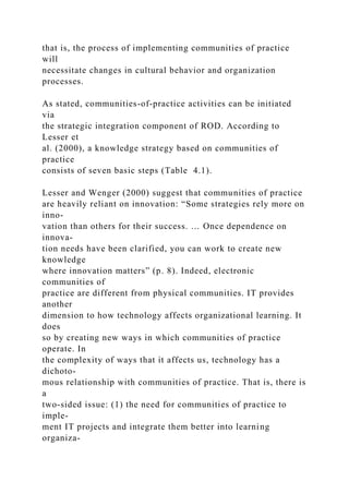 that is, the process of implementing communities of practice
will
necessitate changes in cultural behavior and organization
processes.
As stated, communities-of-practice activities can be initiated
via
the strategic integration component of ROD. According to
Lesser et
al. (2000), a knowledge strategy based on communities of
practice
consists of seven basic steps (Table 4.1).
Lesser and Wenger (2000) suggest that communities of practice
are heavily reliant on innovation: “Some strategies rely more on
inno-
vation than others for their success. … Once dependence on
innova-
tion needs have been clarified, you can work to create new
knowledge
where innovation matters” (p. 8). Indeed, electronic
communities of
practice are different from physical communities. IT provides
another
dimension to how technology affects organizational learning. It
does
so by creating new ways in which communities of practice
operate. In
the complexity of ways that it affects us, technology has a
dichoto-
mous relationship with communities of practice. That is, there is
a
two-sided issue: (1) the need for communities of practice to
imple-
ment IT projects and integrate them better into learning
organiza-
 