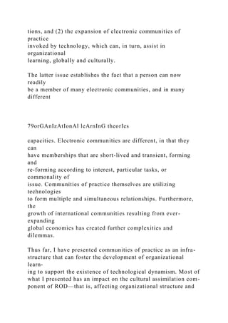 tions, and (2) the expansion of electronic communities of
practice
invoked by technology, which can, in turn, assist in
organizational
learning, globally and culturally.
The latter issue establishes the fact that a person can now
readily
be a member of many electronic communities, and in many
different
79orGAnIzAtIonAl leArnInG theorIes
capacities. Electronic communities are different, in that they
can
have memberships that are short-lived and transient, forming
and
re-forming according to interest, particular tasks, or
commonality of
issue. Communities of practice themselves are utilizing
technologies
to form multiple and simultaneous relationships. Furthermore,
the
growth of international communities resulting from ever-
expanding
global economies has created further complexities and
dilemmas.
Thus far, I have presented communities of practice as an infra-
structure that can foster the development of organizational
learn-
ing to support the existence of technological dynamism. Most of
what I presented has an impact on the cultural assimilation com-
ponent of ROD—that is, affecting organizational structure and
 