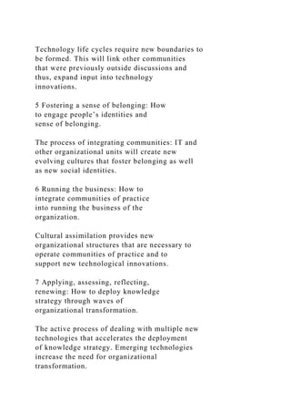Technology life cycles require new boundaries to
be formed. This will link other communities
that were previously outside discussions and
thus, expand input into technology
innovations.
5 Fostering a sense of belonging: How
to engage people’s identities and
sense of belonging.
The process of integrating communities: IT and
other organizational units will create new
evolving cultures that foster belonging as well
as new social identities.
6 Running the business: How to
integrate communities of practice
into running the business of the
organization.
Cultural assimilation provides new
organizational structures that are necessary to
operate communities of practice and to
support new technological innovations.
7 Applying, assessing, reflecting,
renewing: How to deploy knowledge
strategy through waves of
organizational transformation.
The active process of dealing with multiple new
technologies that accelerates the deployment
of knowledge strategy. Emerging technologies
increase the need for organizational
transformation.
 