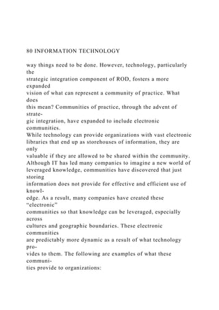 80 INFORMATION TECHNOLOGY
way things need to be done. However, technology, particularly
the
strategic integration component of ROD, fosters a more
expanded
vision of what can represent a community of practice. What
does
this mean? Communities of practice, through the advent of
strate-
gic integration, have expanded to include electronic
communities.
While technology can provide organizations with vast electronic
libraries that end up as storehouses of information, they are
only
valuable if they are allowed to be shared within the community.
Although IT has led many companies to imagine a new world of
leveraged knowledge, communities have discovered that just
storing
information does not provide for effective and efficient use of
knowl-
edge. As a result, many companies have created these
“electronic”
communities so that knowledge can be leveraged, especially
across
cultures and geographic boundaries. These electronic
communities
are predictably more dynamic as a result of what technology
pro-
vides to them. The following are examples of what these
communi-
ties provide to organizations:
 