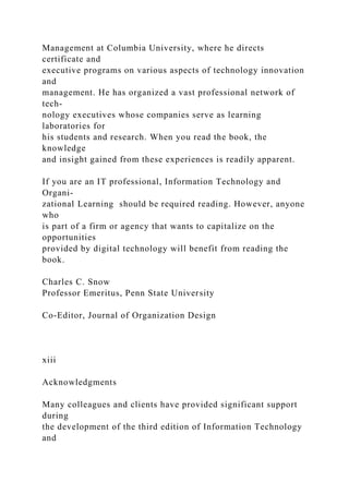 Management at Columbia University, where he directs
certificate and
executive programs on various aspects of technology innovation
and
management. He has organized a vast professional network of
tech-
nology executives whose companies serve as learning
laboratories for
his students and research. When you read the book, the
knowledge
and insight gained from these experiences is readily apparent.
If you are an IT professional, Information Technology and
Organi-
zational Learning should be required reading. However, anyone
who
is part of a firm or agency that wants to capitalize on the
opportunities
provided by digital technology will benefit from reading the
book.
Charles C. Snow
Professor Emeritus, Penn State University
Co-Editor, Journal of Organization Design
xiii
Acknowledgments
Many colleagues and clients have provided significant support
during
the development of the third edition of Information Technology
and
 