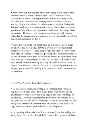• Transcending boundaries and exchanging knowledge with
internal and external communities. In this circumstance,
communities are extending not only across business units,
but also into communities among various clients—as we
see developing in advanced e-business strategies. Using the
Internet and intranets, communities can foster dynamic inte-
gration of the client, an important participant in competitive
advantage. However, the expansion of an external commu-
nity, due to emergent electronics, creates yet another need for
the implementation of ROD.
• Creating “Internet” or electronic communities as sources
of knowledge (Teigland, 2000), particularly for technical-
oriented employees. These employees are said to form “com-
munities of techies”: technical participants, composed largely
of the IT staff, who have accelerated means to come into con-
tact with business-related issues. In the case of Ravell, I cre-
ated small communities by moving IT staff to allow them to
experience the user’s need; this move is directly related to the
larger, and expanded, ability of using electronic communities
of practice.
81orGAnIzAtIonAl leArnInG theorIes
• Connecting social and workplace communities through
sophisticated networks. This issue links well to the entire
expansion of issues surrounding organizational learning, in
particular, learning organization formation. It enfolds both
the process and the social dialectic issues so important to cre-
ating well-balanced communities of practice that deal with
organizational-level and individual development.
• Integrating teleworkers and non-teleworkers, including the
study of gender and cultural differences. The growth of dis-
 
