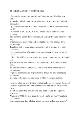 82 INFORMATION TECHNOLOGY
Ultimately, these communities of practice are forming new
social
networks, which have established the cornerstone of “global
connectiv-
ity, virtual communities, and computer-supported cooperative
work”
(Wellman et al., 2000, p. 179). These social networks are
creating
new cultural assimilation issues, changing the very nature of the
way
organizations deal with and use technology to change how
knowledge
develops and is used via communities of practice. It is not,
therefore,
that communities of practice are new infrastructure or social
forces;
rather, the difference is in the way they communicate. Strategic
inte-
gration forces new networks of communication to occur (the IT
effect
on communities of practice), and the cultural assimilation
component
requires communities of practice to focus on how emerging
technolo-
gies are to be adopted and used within the organization.
In sum, what we are finding is that technology creates the need
for new organizations that establish communities of practice.
New
members enter the community and help shape its cognitive
schemata.
Aldrich (2001) defines cognitive schemata as the “structure
that repre-
sents organized knowledge about persons, roles, and events”
 