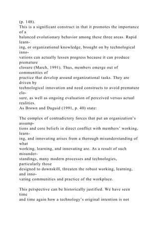 (p. 148).
This is a significant construct in that it promotes the importance
of a
balanced evolutionary behavior among these three areas. Rapid
learn-
ing, or organizational knowledge, brought on by technological
inno-
vations can actually lessen progress because it can produce
premature
closure (March, 1991). Thus, members emerge out of
communities of
practice that develop around organizational tasks. They are
driven by
technological innovation and need constructs to avoid premature
clo-
sure, as well as ongoing evaluation of perceived versus actual
realities.
As Brown and Duguid (1991, p. 40) state:
The complex of contradictory forces that put an organization’s
assump-
tions and core beliefs in direct conflict with members’ working,
learn-
ing, and innovating arises from a thorough misunderstanding of
what
working, learning, and innovating are. As a result of such
misunder-
standings, many modern processes and technologies,
particularly those
designed to downskill, threaten the robust working, learning,
and inno-
vating communities and practice of the workplace.
This perspective can be historically justified. We have seen
time
and time again how a technology’s original intention is not
 