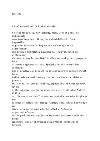 realized
83orGAnIzAtIonAl leArnInG theorIes
yet still productive. For instance, many uses of e-mail by
individuals
were hard to predict. It may be indeed difficult, if not
impossible,
to predict the eventual impact of a technology on an
organization
and provide competitive advantages. However, based on
evolutionary
theories, it may be beneficial to allow technologies to progress
from
driver-to-supporter activity. Specifically, this means that
communi-
ties of practice can provide the infrastructure to support growth
from
individual-centered learning; that is, to a less event-driven
process
that can foster systems thinking, especially at the management
levels
of the organization. As organizations evolve into what Aldrich
(2001)
call “bounded entities,” interaction behind boundaries heightens
the
salience of cultural difference. Aldrich’s analysis of knowledge
cre-
ation is consistent with what he called an “adaptive
organization”—one
that is goal oriented and learns from trial and error (individual-
based
learning)—and a “knowledge development” organization
(system-
 