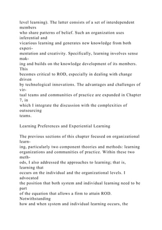 level learning). The latter consists of a set of interdependent
members
who share patterns of belief. Such an organization uses
inferential and
vicarious learning and generates new knowledge from both
experi-
mentation and creativity. Specifically, learning involves sense
mak-
ing and builds on the knowledge development of its members.
This
becomes critical to ROD, especially in dealing with change
driven
by technological innovations. The advantages and challenges of
vir-
tual teams and communities of practice are expanded in Chapter
7, in
which I integrate the discussion with the complexities of
outsourcing
teams.
Learning Preferences and Experiential Learning
The previous sections of this chapter focused on organizational
learn-
ing, particularly two component theories and methods: learning
organizations and communities of practice. Within these two
meth-
ods, I also addressed the approaches to learning; that is,
learning that
occurs on the individual and the organizational levels. I
advocated
the position that both system and individual learning need to be
part
of the equation that allows a firm to attain ROD.
Notwithstanding
how and when system and individual learning occurs, the
 