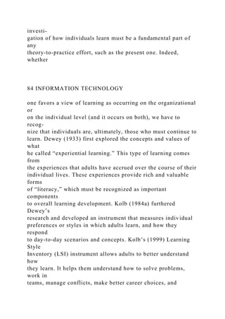 investi-
gation of how individuals learn must be a fundamental part of
any
theory-to-practice effort, such as the present one. Indeed,
whether
84 INFORMATION TECHNOLOGY
one favors a view of learning as occurring on the organizational
or
on the individual level (and it occurs on both), we have to
recog-
nize that individuals are, ultimately, those who must continue to
learn. Dewey (1933) first explored the concepts and values of
what
he called “experiential learning.” This type of learning comes
from
the experiences that adults have accrued over the course of their
individual lives. These experiences provide rich and valuable
forms
of “literacy,” which must be recognized as important
components
to overall learning development. Kolb (1984a) furthered
Dewey’s
research and developed an instrument that measures individual
preferences or styles in which adults learn, and how they
respond
to day-to-day scenarios and concepts. Kolb’s (1999) Learning
Style
Inventory (LSI) instrument allows adults to better understand
how
they learn. It helps them understand how to solve problems,
work in
teams, manage conflicts, make better career choices, and
 