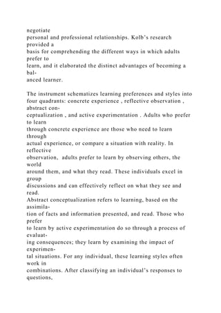 negotiate
personal and professional relationships. Kolb’s research
provided a
basis for comprehending the different ways in which adults
prefer to
learn, and it elaborated the distinct advantages of becoming a
bal-
anced learner.
The instrument schematizes learning preferences and styles into
four quadrants: concrete experience , reflective observation ,
abstract con-
ceptualization , and active experimentation . Adults who prefer
to learn
through concrete experience are those who need to learn
through
actual experience, or compare a situation with reality. In
reflective
observation, adults prefer to learn by observing others, the
world
around them, and what they read. These individuals excel in
group
discussions and can effectively reflect on what they see and
read.
Abstract conceptualization refers to learning, based on the
assimila-
tion of facts and information presented, and read. Those who
prefer
to learn by active experimentation do so through a process of
evaluat-
ing consequences; they learn by examining the impact of
experimen-
tal situations. For any individual, these learning styles often
work in
combinations. After classifying an individual’s responses to
questions,
 