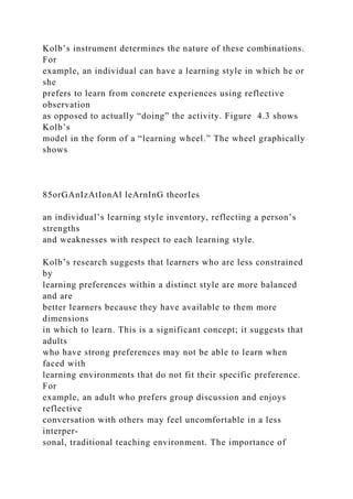 Kolb’s instrument determines the nature of these combinations.
For
example, an individual can have a learning style in which he or
she
prefers to learn from concrete experiences using reflective
observation
as opposed to actually “doing” the activity. Figure 4.3 shows
Kolb’s
model in the form of a “learning wheel.” The wheel graphically
shows
85orGAnIzAtIonAl leArnInG theorIes
an individual’s learning style inventory, reflecting a person’s
strengths
and weaknesses with respect to each learning style.
Kolb’s research suggests that learners who are less constrained
by
learning preferences within a distinct style are more balanced
and are
better learners because they have available to them more
dimensions
in which to learn. This is a significant concept; it suggests that
adults
who have strong preferences may not be able to learn when
faced with
learning environments that do not fit their specific preference.
For
example, an adult who prefers group discussion and enjoys
reflective
conversation with others may feel uncomfortable in a less
interper-
sonal, traditional teaching environment. The importance of
 