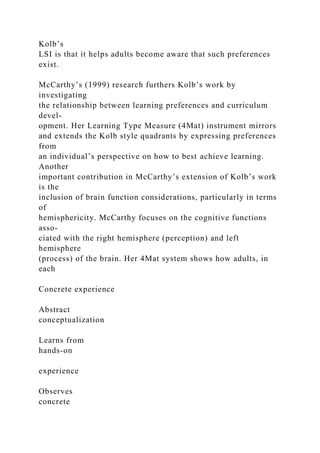 Kolb’s
LSI is that it helps adults become aware that such preferences
exist.
McCarthy’s (1999) research furthers Kolb’s work by
investigating
the relationship between learning preferences and curriculum
devel-
opment. Her Learning Type Measure (4Mat) instrument mirrors
and extends the Kolb style quadrants by expressing preferences
from
an individual’s perspective on how to best achieve learning.
Another
important contribution in McCarthy’s extension of Kolb’s work
is the
inclusion of brain function considerations, particularly in terms
of
hemisphericity. McCarthy focuses on the cognitive functions
asso-
ciated with the right hemisphere (perception) and left
hemisphere
(process) of the brain. Her 4Mat system shows how adults, in
each
Concrete experience
Abstract
conceptualization
Learns from
hands-on
experience
Observes
concrete
 