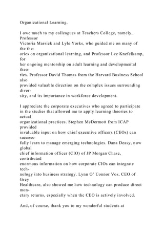Organizational Learning.
I owe much to my colleagues at Teachers College, namely,
Professor
Victoria Marsick and Lyle Yorks, who guided me on many of
the the-
ories on organizational learning, and Professor Lee Knefelkamp,
for
her ongoing mentorship on adult learning and developmental
theo-
ries. Professor David Thomas from the Harvard Business School
also
provided valuable direction on the complex issues surrounding
diver-
sity, and its importance in workforce development.
I appreciate the corporate executives who agreed to participate
in the studies that allowed me to apply learning theories to
actual
organizational practices. Stephen McDermott from ICAP
provided
invaluable input on how chief executive officers (CEOs) can
success-
fully learn to manage emerging technologies. Dana Deasy, now
global
chief information officer (CIO) of JP Morgan Chase,
contributed
enormous information on how corporate CIOs can integrate
tech-
nology into business strategy. Lynn O’ Connor Vos, CEO of
Grey
Healthcare, also showed me how technology can produce direct
mon-
etary returns, especially when the CEO is actively involved.
And, of course, thank you to my wonderful students at
 